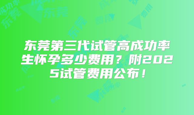 东莞第三代试管高成功率生怀孕多少费用？附2025试管费用公布！