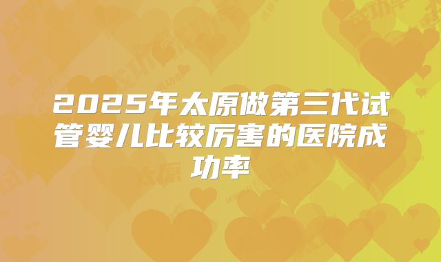 2025年太原做第三代试管婴儿比较厉害的医院成功率