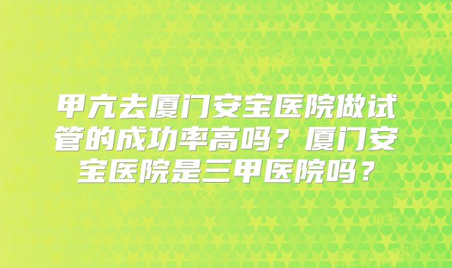 甲亢去厦门安宝医院做试管的成功率高吗?厦门安宝医院是三甲医院吗?