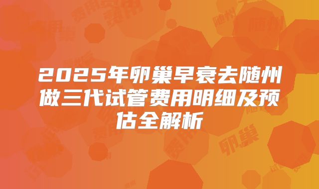 2025年卵巢早衰去随州做三代试管费用明细及预估全解析