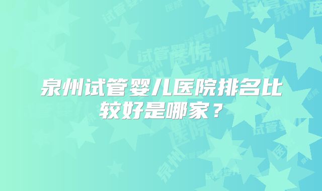 泉州试管婴儿医院排名比较好是哪家?