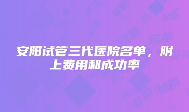 安阳试管三代医院名单，附上费用和成功率