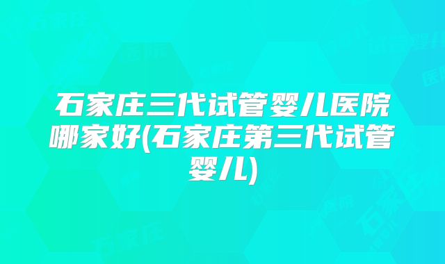 石家庄三代试管婴儿医院哪家好(石家庄第三代试管婴儿)