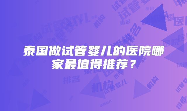 泰国做试管婴儿的医院哪家最值得推荐?
