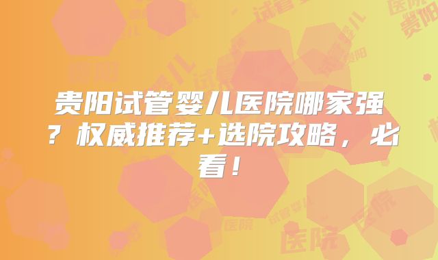 贵阳试管婴儿医院哪家强？权威推荐+选院攻略，必看！