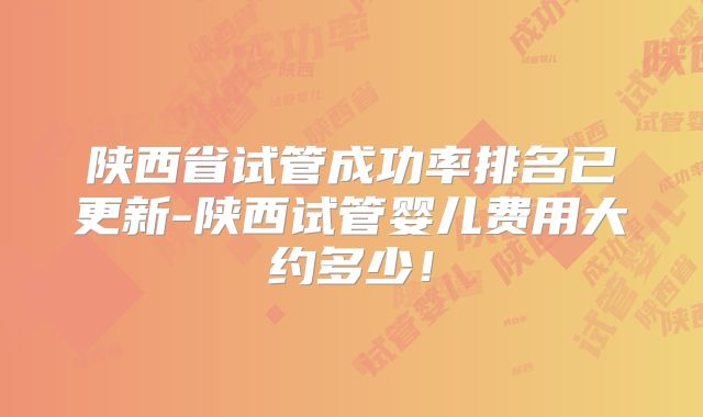 陕西省试管成功率排名已更新-陕西试管婴儿费用大约多少！
