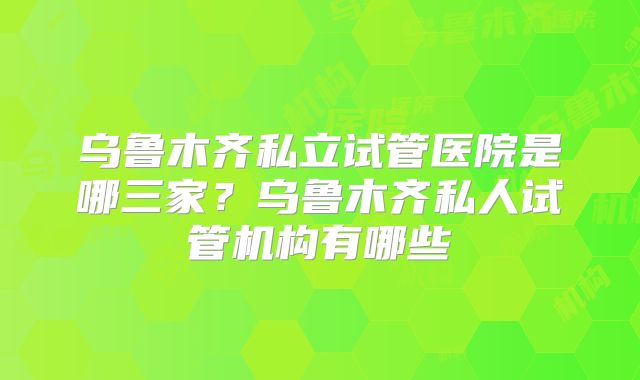 乌鲁木齐私立试管医院是哪三家?乌鲁木齐私人试管机构有哪些