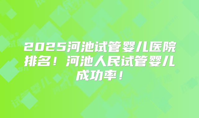 2025河池试管婴儿医院排名！河池人民试管婴儿成功率！