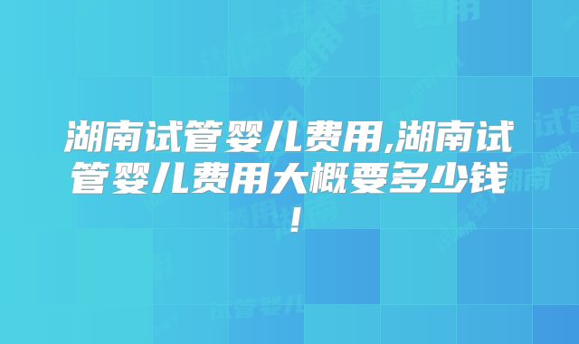 湖南试管婴儿费用,湖南试管婴儿费用大概要多少钱!