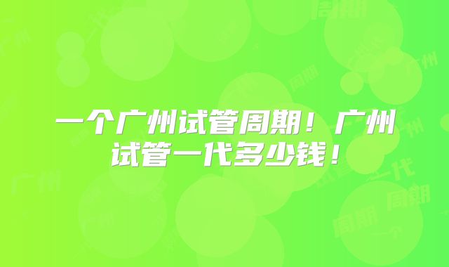 一个广州试管周期！广州试管一代多少钱！