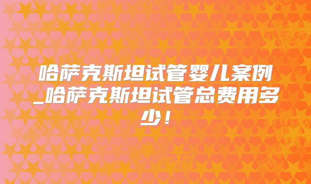 哈萨克斯坦试管婴儿案例_哈萨克斯坦试管总费用多少！