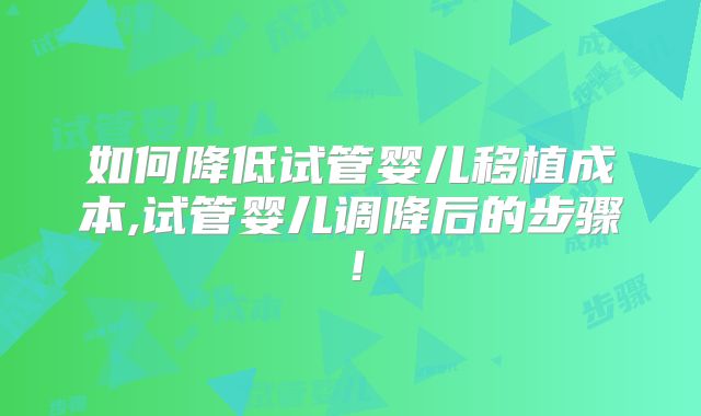 如何降低试管婴儿移植成本,试管婴儿调降后的步骤！