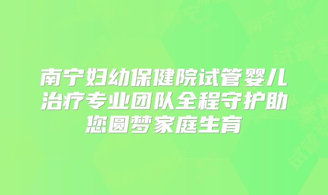南宁妇幼保健院试管婴儿治疗专业团队全程守护助您圆梦家庭生育