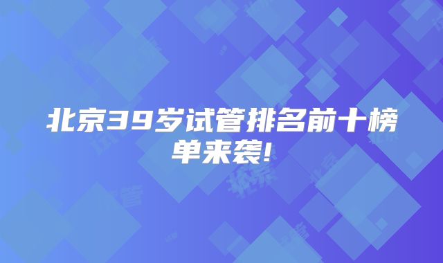 北京39岁试管排名前十榜单来袭!