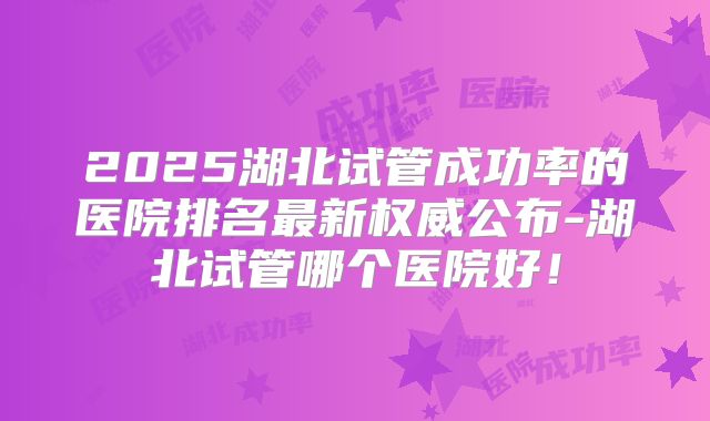 2025湖北试管成功率的医院排名最新权威公布-湖北试管哪个医院好!