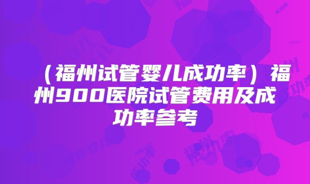 (福州试管婴儿成功率)福州900医院试管费用及成功率参考