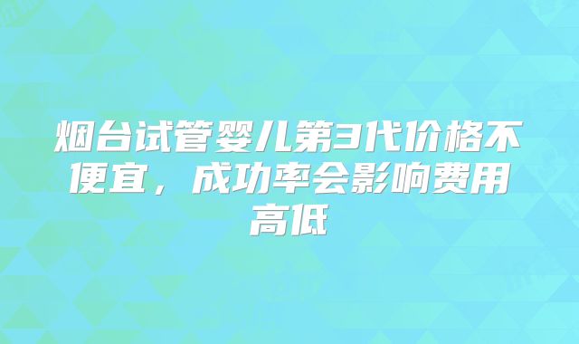 烟台试管婴儿第3代价格不便宜，成功率会影响费用高低