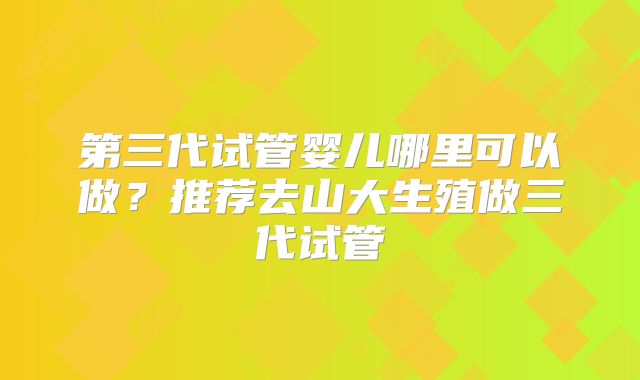 第三代试管婴儿哪里可以做？推荐去山大生殖做三代试管