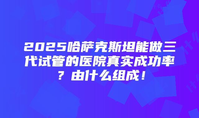 2025哈萨克斯坦能做三代试管的医院真实成功率?由什么组成!