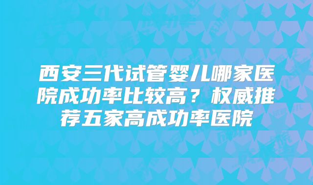 西安三代试管婴儿哪家医院成功率比较高?权威推荐五家高成功率医院