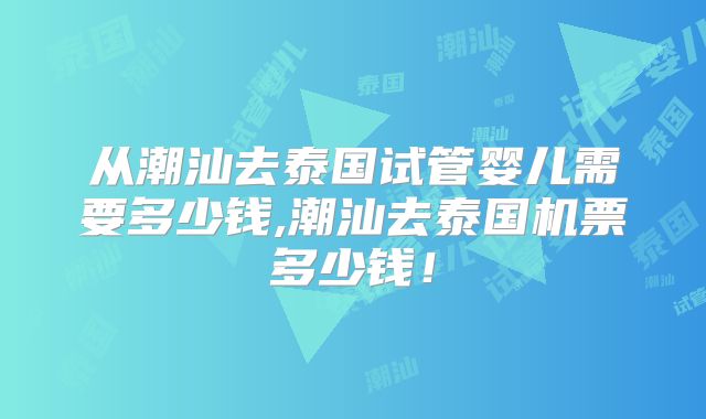 从潮汕去泰国试管婴儿需要多少钱,潮汕去泰国机票多少钱！