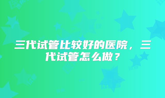 三代试管比较好的医院，三代试管怎么做？