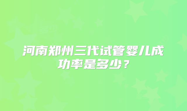 河南郑州三代试管婴儿成功率是多少?