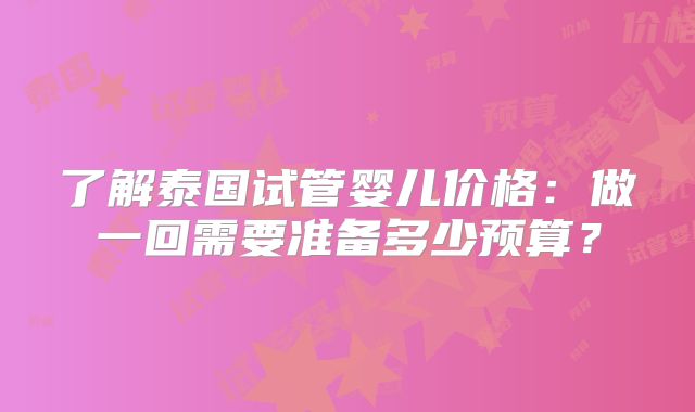 了解泰国试管婴儿价格:做一回需要准备多少预算?