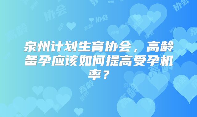 泉州计划生育协会，高龄备孕应该如何提高受孕机率？