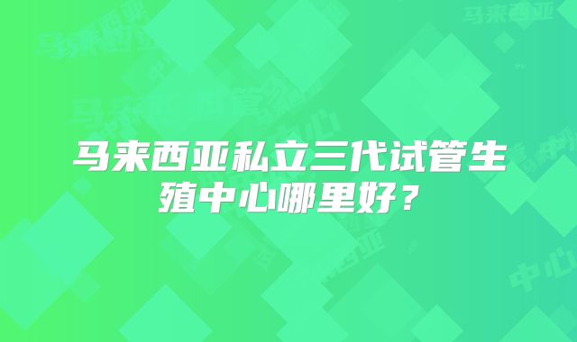 马来西亚私立三代试管生殖中心哪里好？