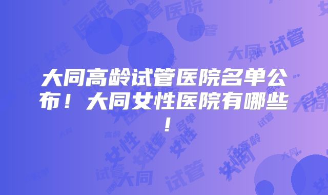 大同高龄试管医院名单公布！大同女性医院有哪些！