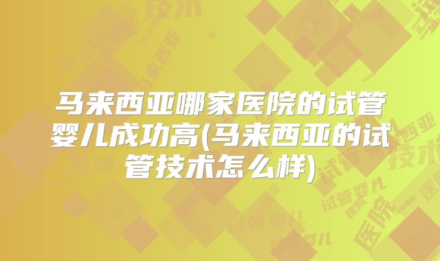 马来西亚哪家医院的试管婴儿成功高(马来西亚的试管技术怎么样)