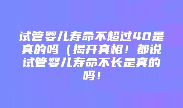 试管婴儿寿命不超过40是真的吗(揭开真相!都说试管婴儿寿命不长是真的吗!