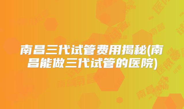 南昌三代试管费用揭秘(南昌能做三代试管的医院)