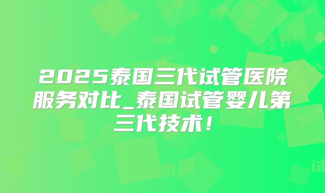 2025泰国三代试管医院服务对比_泰国试管婴儿第三代技术！