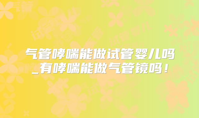 气管哮喘能做试管婴儿吗_有哮喘能做气管镜吗!