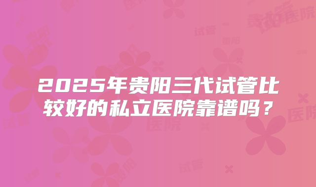 2025年贵阳三代试管比较好的私立医院靠谱吗?