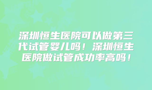 深圳恒生医院可以做第三代试管婴儿吗！深圳恒生医院做试管成功率高吗！