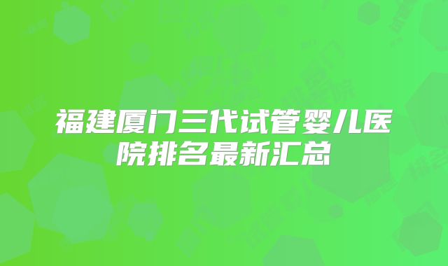 福建厦门三代试管婴儿医院排名最新汇总