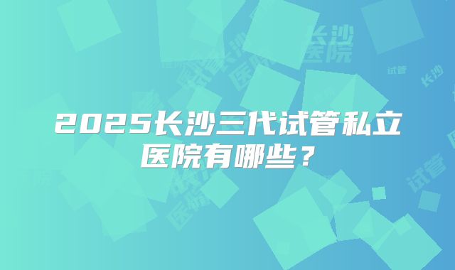 2025长沙三代试管私立医院有哪些？