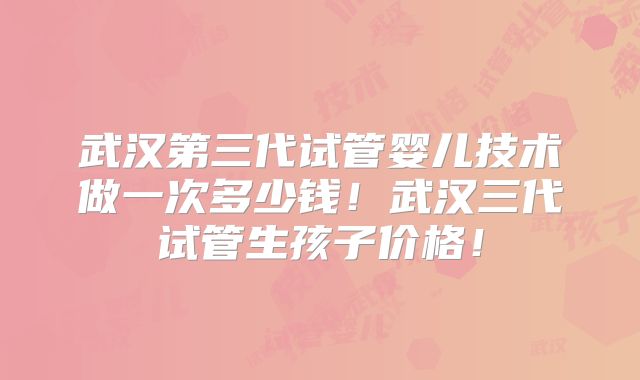 武汉第三代试管婴儿技术做一次多少钱！武汉三代试管生孩子价格！