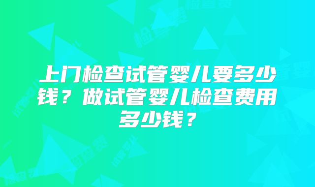 上门检查试管婴儿要多少钱?做试管婴儿检查费用多少钱?