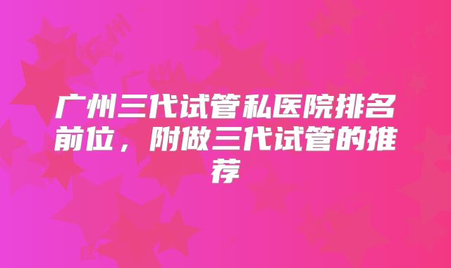 广州三代试管私医院排名前位，附做三代试管的推荐