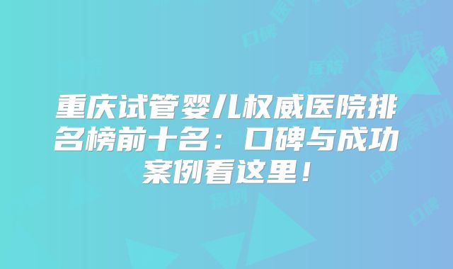 重庆试管婴儿权威医院排名榜前十名：口碑与成功案例看这里！