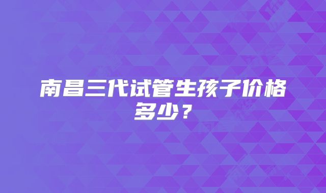 南昌三代试管生孩子价格多少？