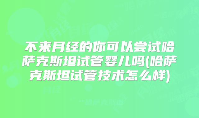 不来月经的你可以尝试哈萨克斯坦试管婴儿吗(哈萨克斯坦试管技术怎么样)