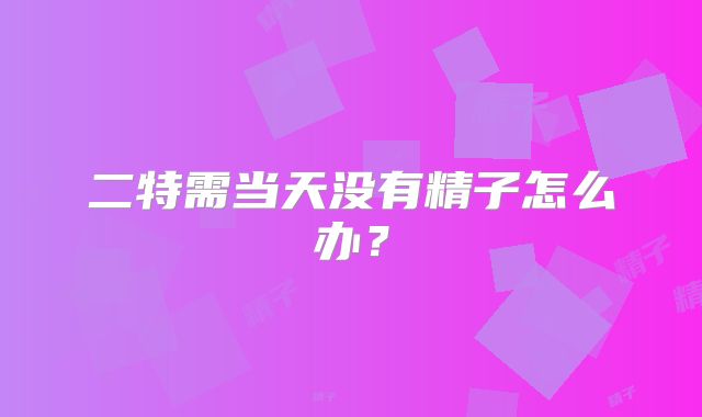 二特需当天没有精子怎么办？