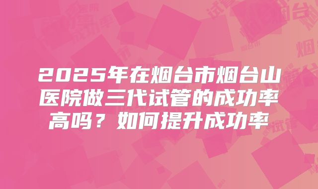 2025年在烟台市烟台山医院做三代试管的成功率高吗?如何提升成功率