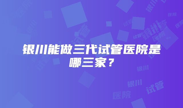 银川能做三代试管医院是哪三家?
