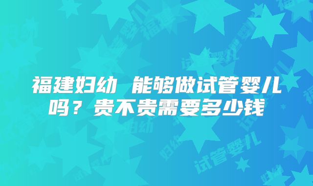 福建妇幼 能够做试管婴儿吗？贵不贵需要多少钱